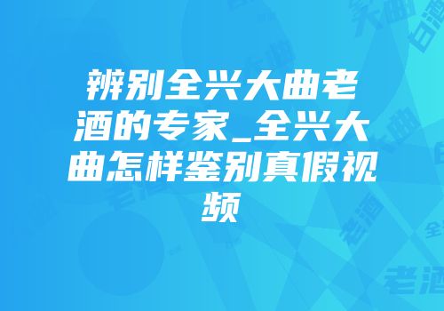 辨别全兴大曲老酒的专家_全兴大曲怎样鉴别真假视频