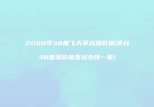 2000年38度飞天茅台酒价格(茅台38度酒价格表多少钱一瓶)