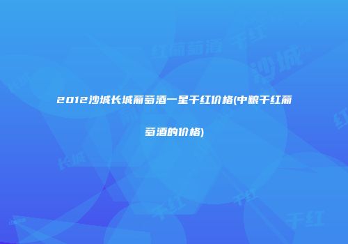 2012沙城长城葡萄酒一星干红价格(中粮干红葡萄酒的价格)