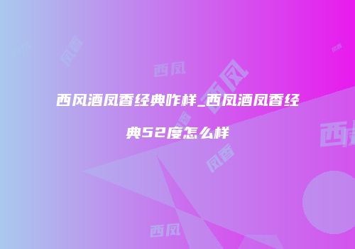 西风酒凤香经典咋样_西凤酒凤香经典52度怎么样