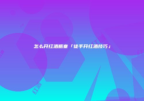 怎么开红酒瓶塞「徒手开红酒技巧」