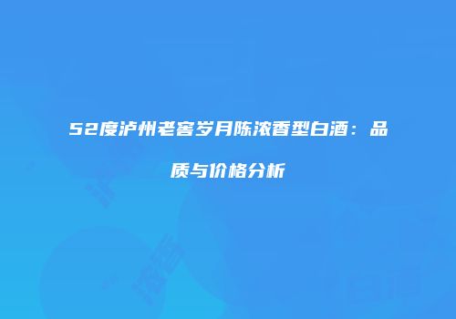 52度泸州老窖岁月陈浓香型白酒：品质与价格分析
