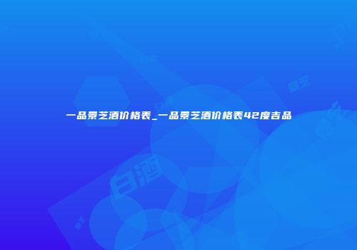 一品景芝酒价格表_一品景芝酒价格表42度吉品