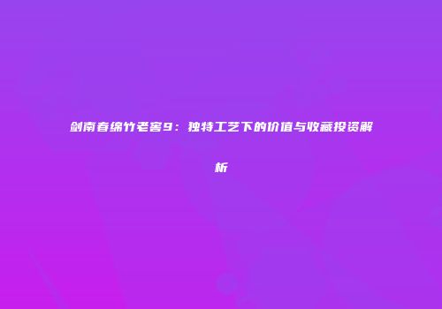 剑南春绵竹老窖9：独特工艺下的价值与收藏投资解析