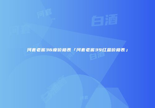 河套老窖36度价格表「河套老窖39红盒价格表」