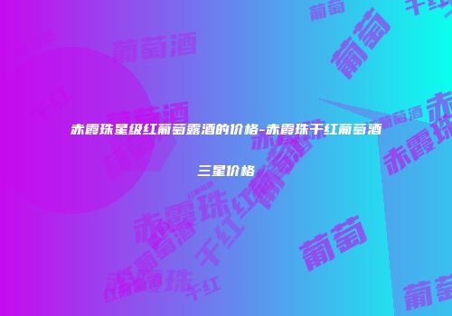 赤霞珠星级红葡萄露酒的价格-赤霞珠干红葡萄酒三星价格
