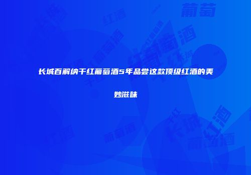 长城百解纳干红葡萄酒5年品尝这款顶级红酒的美妙滋味