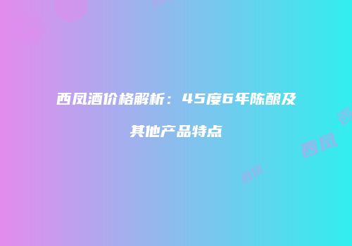 西凤酒价格解析：45度6年陈酿及其他产品特点