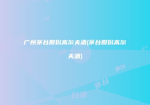 广州茅台股份高尔夫酒(茅台股份高尔夫酒)