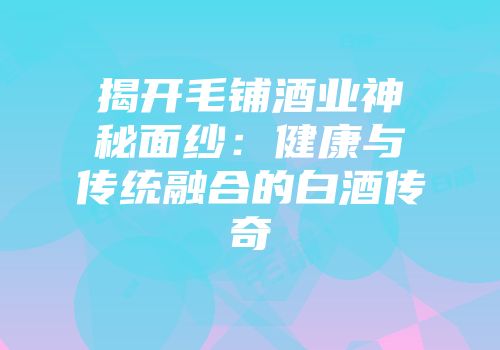 揭开毛铺酒业神秘面纱：健康与传统融合的白酒传奇