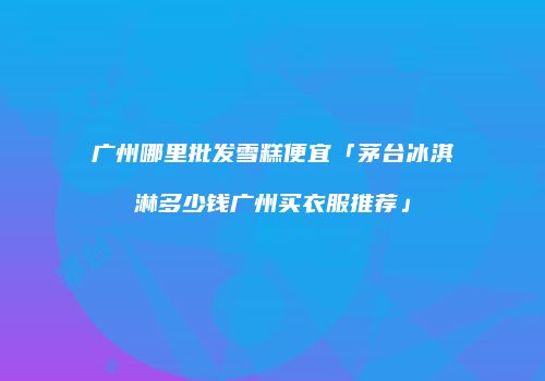 广州哪里批发雪糕便宜「茅台冰淇淋多少钱广州买衣服推荐」