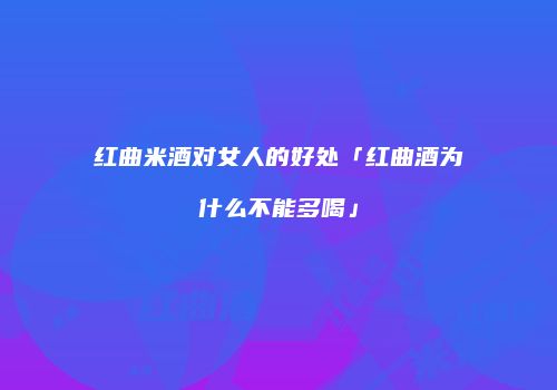 红曲米酒对女人的好处「红曲酒为什么不能多喝」