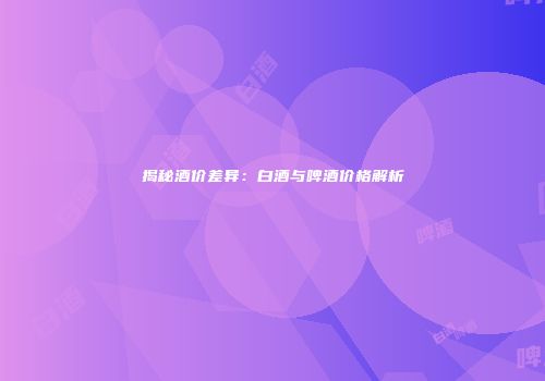 揭秘酒价差异：白酒与啤酒价格解析