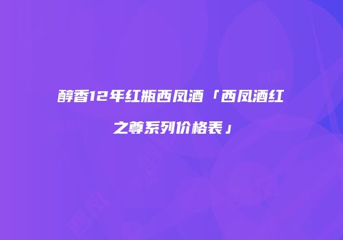 醇香12年红瓶西凤酒「西凤酒红之尊系列价格表」