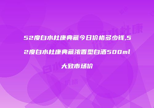52度白水杜康典藏今日价格多少钱,52度白水杜康典藏浓香型白酒500ml大致市场价