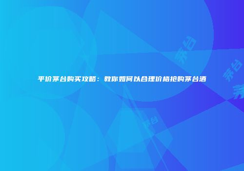 平价茅台购买攻略：教你如何以合理价格抢购茅台酒