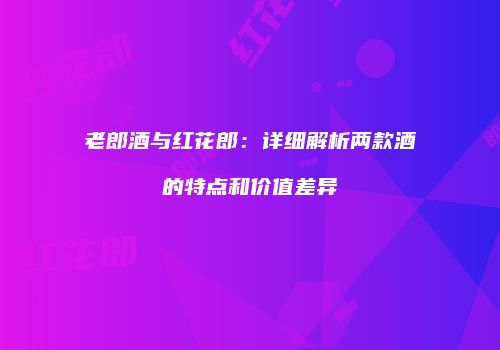老郎酒与红花郎：详细解析两款酒的特点和价值差异