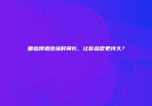 哪些啤酒泡沫时间长，让你品尝更持久？