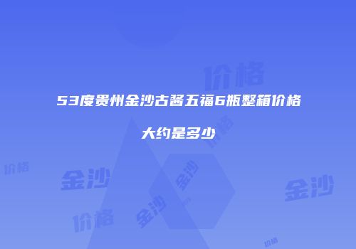 53度贵州金沙古酱五福6瓶整箱价格大约是多少