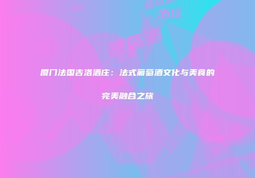 厦门法国吉洛酒庄：法式葡萄酒文化与美食的完美融合之旅