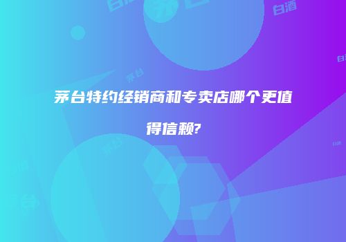 茅台特约经销商和专卖店哪个更值得信赖?