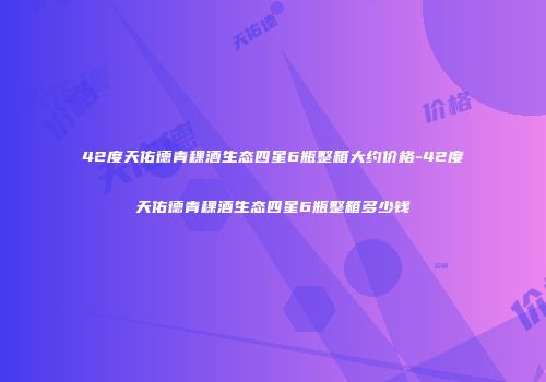 42度天佑德青稞酒生态四星6瓶整箱大约价格-42度天佑德青稞酒生态四星6瓶整箱多少钱