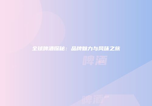 全球啤酒探秘：品牌魅力与风味之旅