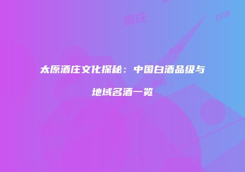 太原酒庄文化探秘：中国白酒品级与地域名酒一览
