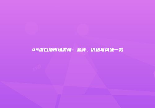 45度白酒市场解析：品牌、价格与风味一览