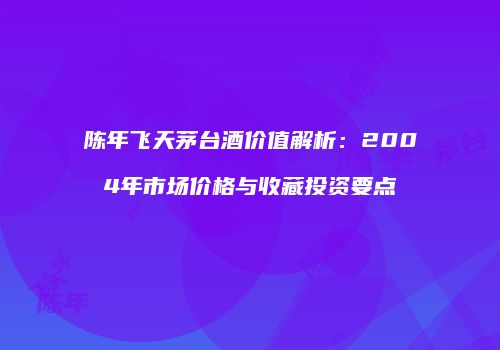陈年飞天茅台酒价值解析：2004年市场价格与收藏投资要点