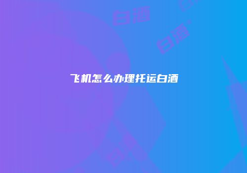 飞机怎么办理托运白酒