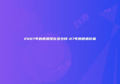2007年的郎酒现在多少钱-07年的郎酒价格