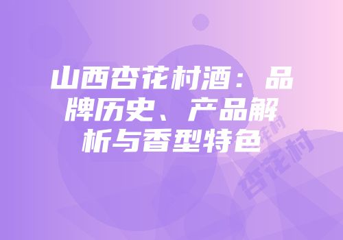 山西杏花村酒：品牌历史、产品解析与香型特色