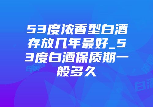 53度浓香型白酒存放几年最好_53度白酒保质期一般多久