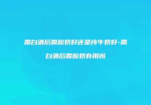 喝白酒后喝酸奶好还是纯牛奶好-喝白酒后喝酸奶有用吗
