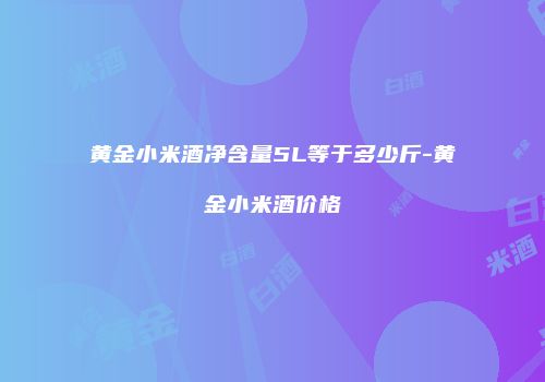 黄金小米酒净含量5L等于多少斤-黄金小米酒价格