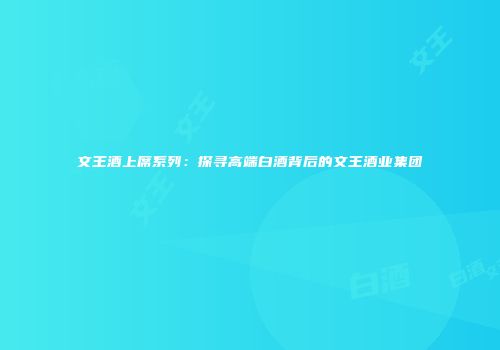 文王酒上席系列：探寻高端白酒背后的文王酒业集团