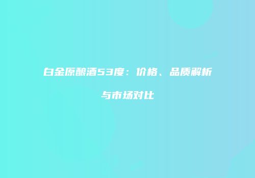 白金原酿酒53度：价格、品质解析与市场对比