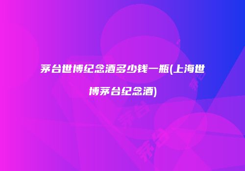 茅台世博纪念酒多少钱一瓶(上海世博茅台纪念酒)