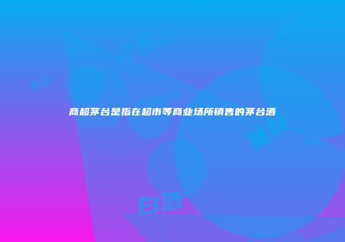 商超茅台是指在超市等商业场所销售的茅台酒