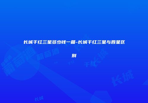长城干红三星多少钱一箱-长城干红三星与四星区别