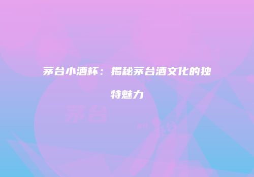 茅台小酒杯：揭秘茅台酒文化的独特魅力