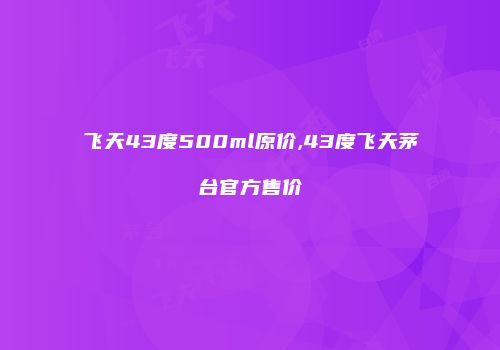 飞天43度500ml原价,43度飞天茅台官方售价
