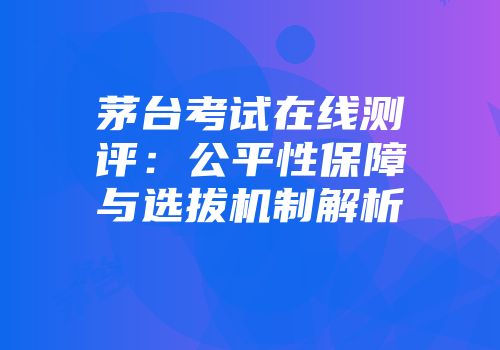 茅台考试在线测评：公平性保障与选拔机制解析