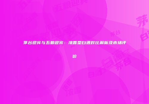 茅台迎宾与五粮迎宾：浓香型白酒对比解析及市场评价