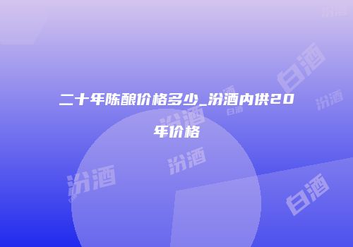 二十年陈酿价格多少_汾酒内供20年价格