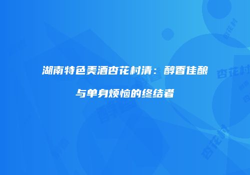 湖南特色美酒杏花村清：醇香佳酿与单身烦恼的终结者