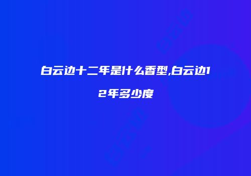 白云边十二年是什么香型,白云边12年多少度