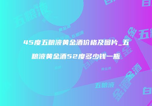 45度五粮液黄金酒价格及图片_五粮液黄金酒52度多少钱一瓶