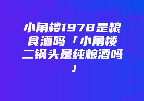 小角楼1978是粮食酒吗「小角楼二锅头是纯粮酒吗」
